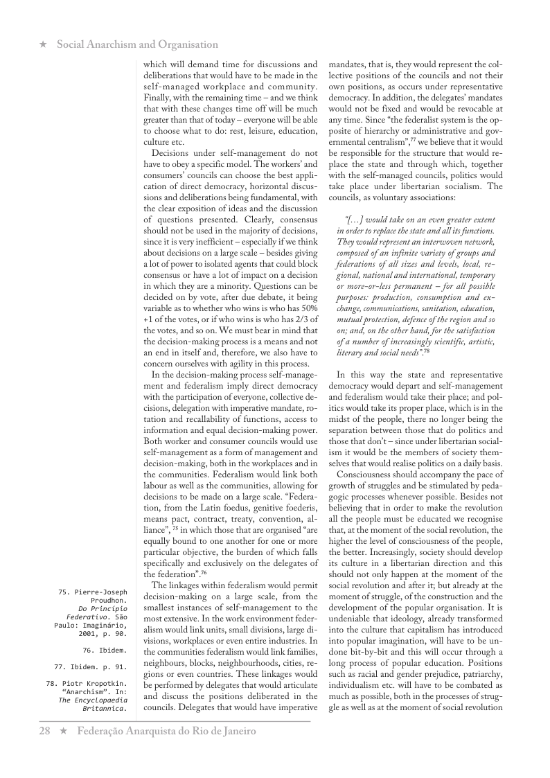 * Social Anarchism and Organisation  75. pierre-Jaseph  Proudnon. 0o principio  Federativo. S30 Paulo: Inaginirio,  2001, p. 50!  76. Toiden.  7. Toiden. p. 51.  78. piotr Kropatkin. “Anarchise’. In The Encyelopaedia  Gritannica.  which will demand time for discussions and deliberations that would have to be made in the self-managed workplace and commaunity.  Finally, with the remaining time — and we think that with these changes time off will be much greater than that of today — everyone will be able t0 choose what to do: rest, leisure, education, culture ete.  Decisions under self-management do not have to obey a specific model. The workers’and consumers’ councils can choose the best appli- cation of direct democracy, horizontal discus- sions and deliberations being fundamental, with the clear exposition of ideas and the discussion of questions presented. Clearly, consensus should not be used in the majority of decisions, since it is very ineflicient — especially if we think about decisions on a large scale ~besides giving alot of power toisolated agents that could block consensus or have a lot of impact on a decision in which they are a minority. Questions can be decided on by vote, after due debate, it being variable as to whether who wins is who has S0% +1 of the votes, or if who wins i who has 2/3 of the votes, and so on. We must bear in mind that the decision-making process is a means and not an end in itself and, therefore, we also have to concern ourselves with agility in this process.  In the decision-making process self-manage- ment and federalism imply direct democracy with the participation of everyone, collective cisions, delegation with imperative mandate, o~ tation and recallability of functions, access to information and equal decision-making power. Both worker and consumer councils would use self-management as a form of management and decision-making, both in the workplaces and in the communities. Federalism would link both abour as well as the communities, allowing for decisions to be made on a large scale. “Federa- tion, from the Latin foedus, genitive focderis, means pact, contract, treaty, convention, al- liance”,  in which those that are organised “are equally bound to one another for one or more particular objective, the burden of which falls specifically and exclusively on the delegates of the federatior  The linkages within federalism would permit decision-making on a large scale, from the smallest instances of self-management to the most extensive. In the work environment feder- alism would link units, small divisions, large di- visions, workplaces or even entire industries. In the communities federalism would ink families, neighbours, blocks, neighbourhoods, cities, re- gions or even countries. These linkages would be performed by delegates that would articulate and discuss the positions deliberated in the councils. Delegates that would have imperative  28 *  Federagio Anarquista do Rio de Janeiro  ‘mandates, that s, they would represent the col- letive positions of the councils and not their own positions, as occurs under representative democracy. In addition, the delegates’ mandates ‘would not be fixed and would be revocable at any time. Since “the federalis system is the op- posite of hierarchy or administrative and gov- emmental centralism”,” we believe that it would be responsible for the structure that would re- place the state and through which, together with the self-managed councils, politics would take place under libertarian socialism. The councils as voluntary associations:  “[...] would take on an even greater extent  i order to replace the state and al s functions. They would represent an interwoven netweork, compused of an infiite wariety of groups and Jederations of all sizes and levels, local, re- gional, national and international, temporary ar more-or-less permanent ~ for all possibie purposes: production, consumption and ex- hange communications, sanitation, ducation, mutual protection, defence o the region and so an; and, on the other hand, for the satisfaction of a mumber of increasingly sientifc, artstc, literary and socal needs”™  In this way the state and representative democracy would depart and self-management and federalism would take their place; and pol- ities would take its proper place, which is in the midst of the people, there no longer being the separation between those that do politics and those that don’t ~ since under ibertarian social- ism it would be the members of society them- selves that would realise polities on a daily bass.  Consciousness should accompany the pace of growth of struggles and be stimulated by peda- gogic processes whenever possible. Besides not believing that in order to make the revolution all the people must be educated we recognise that, at the moment of the social evolution, the higher the level of consciousness of the people, the better. Increasingly, society should develop its culture in a libertarian direction and this should not only happen at the moment of the social revolution and after t; but already at the ‘moment of struggle, of the construction and the development of the popular organisation. It is undeniable that ideology, already transformed into the culture that capitalism has introduced into popular imagination, will have to be un- done bit-by-bit and this will occur through a long process of popular education. Positions such as racial and gender prejudice, patriarchy, individualism etc. will have to be combated as much as possible, both in the processes of strug- gle as well as at the moment of social revolution 